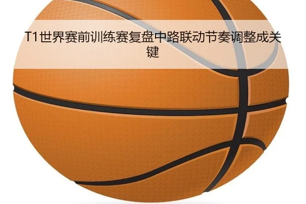 T1世界赛前训练赛复盘中路联动节奏调整成关键